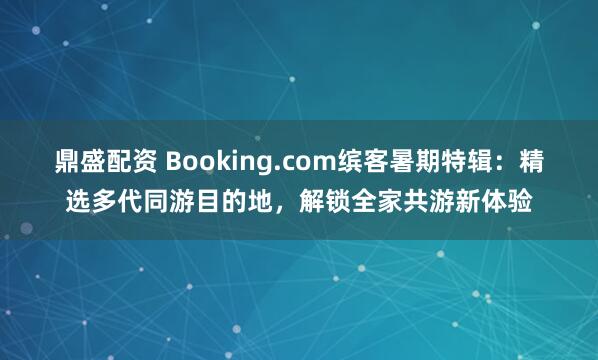鼎盛配资 Booking.com缤客暑期特辑：精选多代同游目的地，解锁全家共游新体验