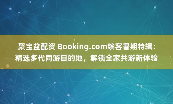 聚宝盆配资 Booking.com缤客暑期特辑：精选多代同游目的地，解锁全家共游新体验