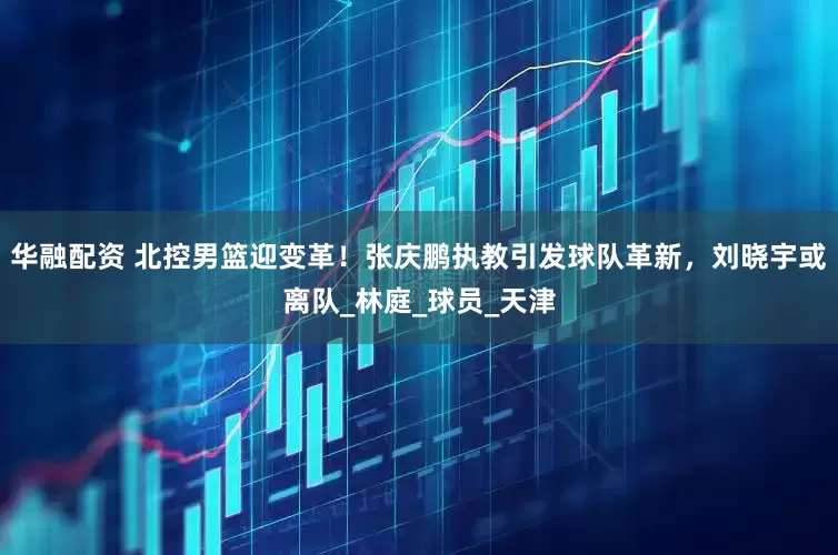 华融配资 北控男篮迎变革！张庆鹏执教引发球队革新，刘晓宇或离队_林庭_球员_天津