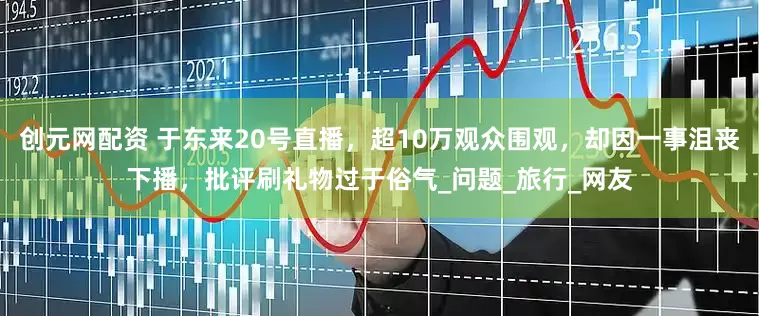 创元网配资 于东来20号直播，超10万观众围观，却因一事沮丧下播，批评刷礼物过于俗气_问题_旅行_网友