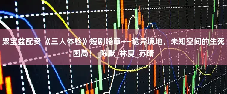 聚宝盆配资 《三人体验》短剧终章——诡异境地，未知空间的生死困局！_陈默_林夏_苏晴