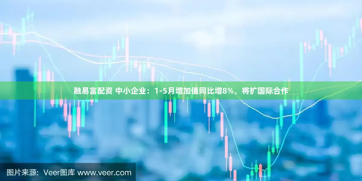 融易富配资 中小企业：1-5月增加值同比增8%，将扩国际合作