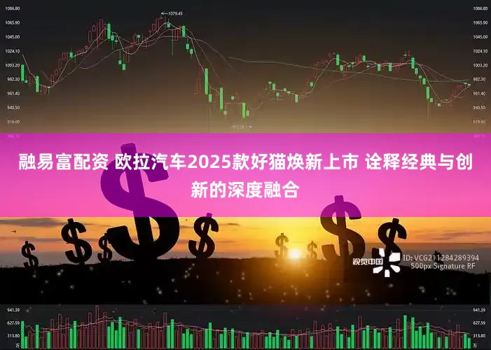 融易富配资 欧拉汽车2025款好猫焕新上市 诠释经典与创新的深度融合