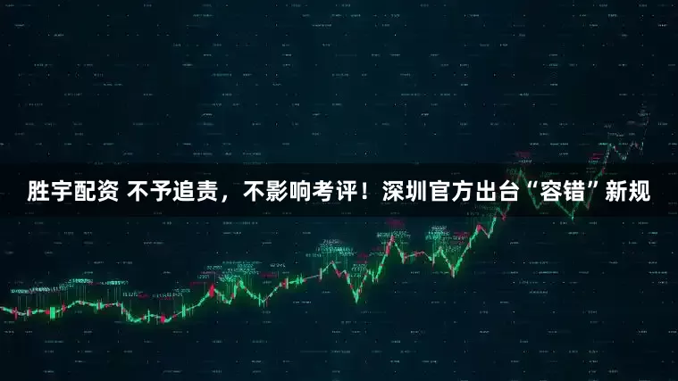胜宇配资 不予追责，不影响考评！深圳官方出台“容错”新规