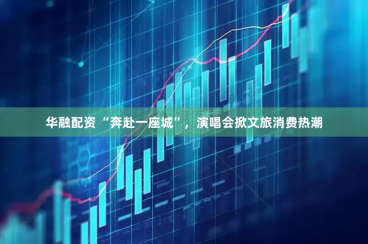 华融配资 “奔赴一座城”，演唱会掀文旅消费热潮