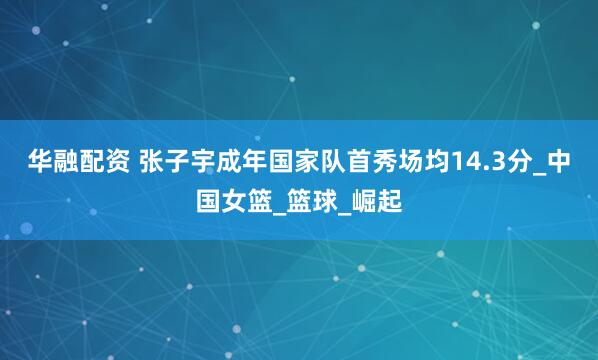 华融配资 张子宇成年国家队首秀场均14.3分_中国女篮_篮球_崛起