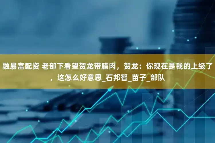 融易富配资 老部下看望贺龙带腊肉，贺龙：你现在是我的上级了，这怎么好意思_石邦智_苗子_部队