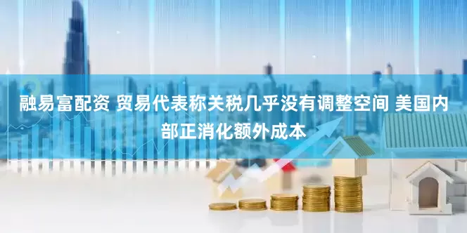 融易富配资 贸易代表称关税几乎没有调整空间 美国内部正消化额外成本