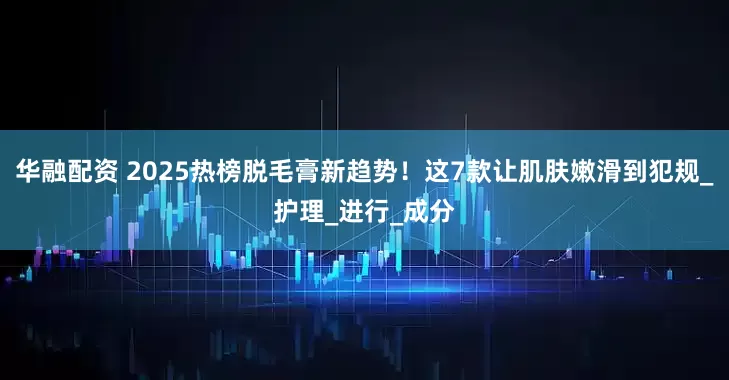 华融配资 2025热榜脱毛膏新趋势！这7款让肌肤嫩滑到犯规_护理_进行_成分