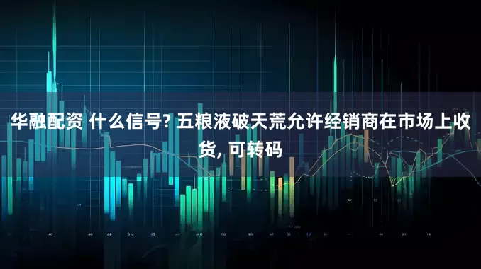 华融配资 什么信号? 五粮液破天荒允许经销商在市场上收货, 可转码