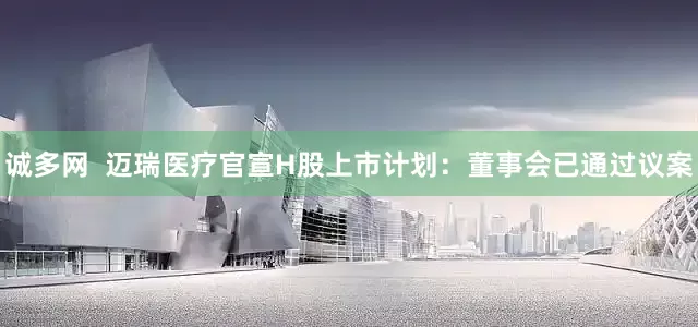 诚多网  迈瑞医疗官宣H股上市计划：董事会已通过议案
