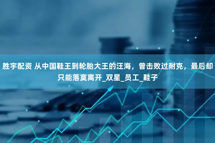 胜宇配资 从中国鞋王到轮胎大王的汪海，曾击败过耐克，最后却只能落寞离开_双星_员工_鞋子