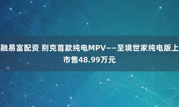 融易富配资 别克首款纯电MPV——至境世家纯电版上市售48.99万元