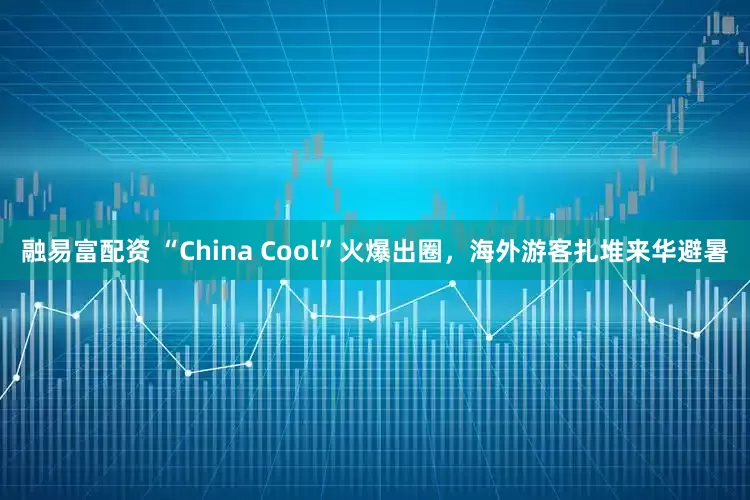 融易富配资 “China Cool”火爆出圈，海外游客扎堆来华避暑