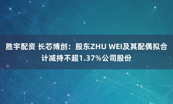 胜宇配资 长芯博创：股东ZHU WEI及其配偶拟合计减持不超1.37%公司股份